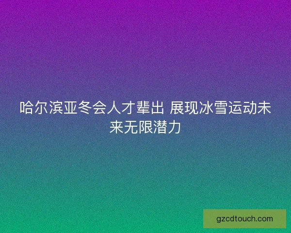 哈尔滨亚冬会人才辈出 展现冰雪运动未来无限潜力