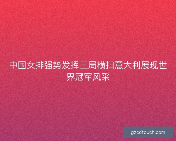 中国女排强势发挥三局横扫意大利展现世界冠军风采