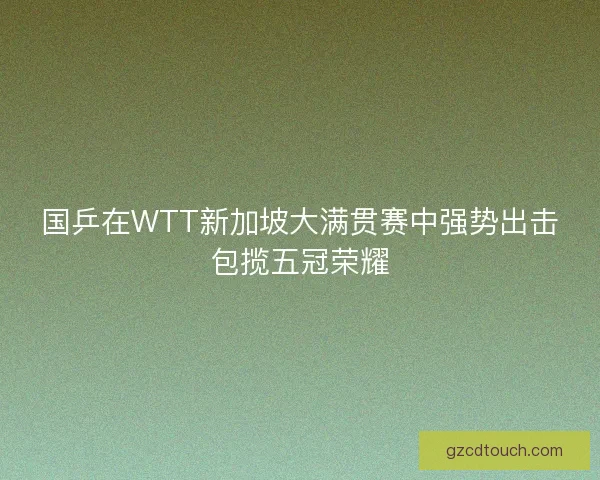 国乒在WTT新加坡大满贯赛中强势出击包揽五冠荣耀