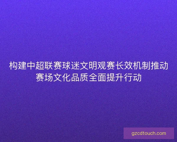 构建中超联赛球迷文明观赛长效机制推动赛场文化品质全面提升行动