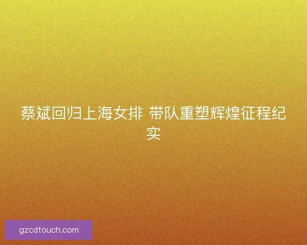 蔡斌回归上海女排 带队重塑辉煌征程纪实