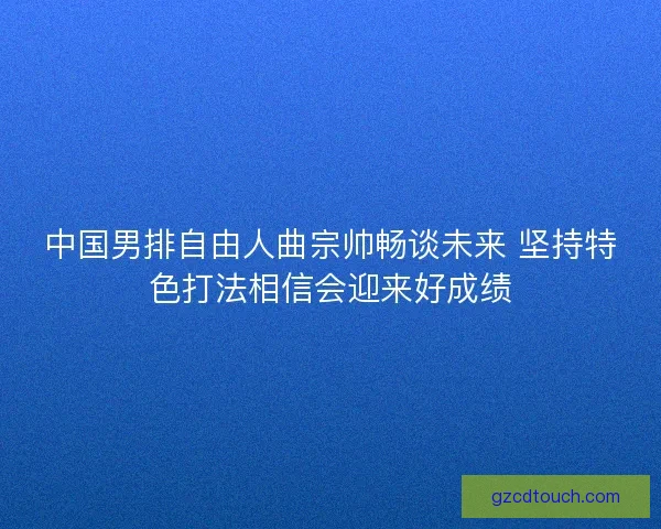中国男排自由人曲宗帅畅谈未来 坚持特色打法相信会迎来好成绩