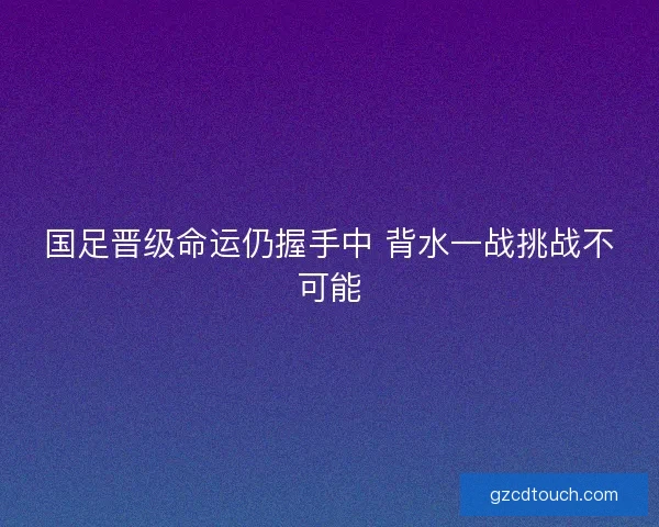 国足晋级命运仍握手中 背水一战挑战不可能
